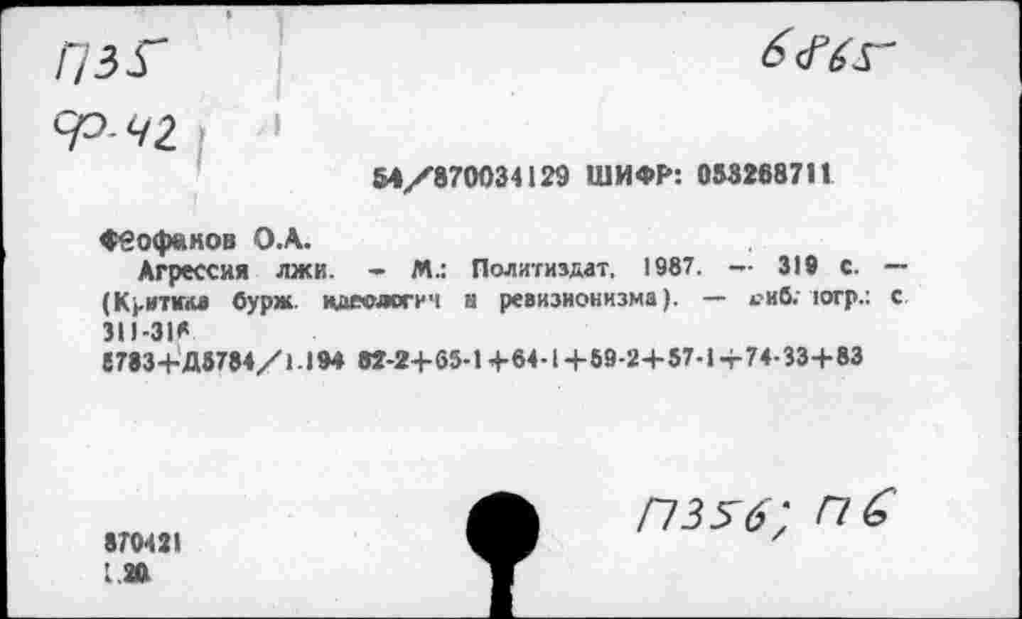 ﻿54/870034129 ШИФР: 053268711
Феофанов О.А.
Агрессия лжи. - М.: Политиздат, 1987. — 319 с. — (Критика бурж идеологи ч н ревизионизма). — 4?иб. югр.: с 311-ЗИ 6783+Д5784/1.194 В2-2+65-1+64-1+89-2+57-1 + 74-33+83
870421
120
П356; пб